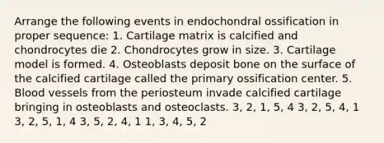 Arrange the following events in endochondral ossification in proper sequence: 1. Cartilage matrix is calcified and chondrocytes die 2. Chondrocytes grow in size. 3. Cartilage model is formed. 4. Osteoblasts deposit bone on the surface of the calcified cartilage called the primary ossification center. 5. Blood vessels from the periosteum invade calcified cartilage bringing in osteoblasts and osteoclasts. 3, 2, 1, 5, 4 3, 2, 5, 4, 1 3, 2, 5, 1, 4 3, 5, 2, 4, 1 1, 3, 4, 5, 2