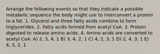 Arrange the following events so that they indicate a possible metabolic sequence the body might use to interconvert a protein to a fat. 1. Glycerol and three fatty acids combine to form triglycerides. 2. Fatty acids formed from acetyl CoA. 3. Protein digested to release amino acids. 4. Amino acids are converted to acetyl CoA. A) 2, 3, 4, 1 B) 3, 4, 2, 1 C) 4, 2, 3, 1 D) 2, 4, 3, 1 E) 4, 3, 2, 1