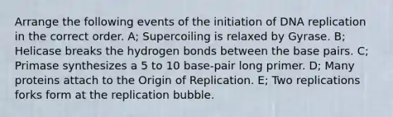Arrange the following events of the initiation of DNA replication in the correct order. A; Supercoiling is relaxed by Gyrase. B; Helicase breaks the hydrogen bonds between the base pairs. C; Primase synthesizes a 5 to 10 base-pair long primer. D; Many proteins attach to the Origin of Replication. E; Two replications forks form at the replication bubble.