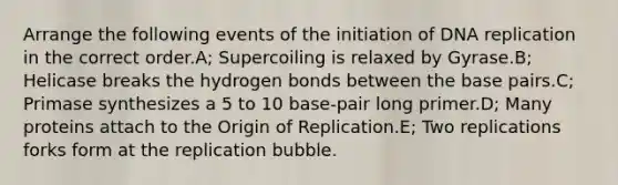 Arrange the following events of the initiation of DNA replication in the correct order.A; Supercoiling is relaxed by Gyrase.B; Helicase breaks the hydrogen bonds between the base pairs.C; Primase synthesizes a 5 to 10 base-pair long primer.D; Many proteins attach to the Origin of Replication.E; Two replications forks form at the replication bubble.