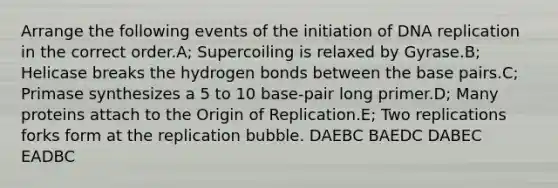 Arrange the following events of the initiation of DNA replication in the correct order.A; Supercoiling is relaxed by Gyrase.B; Helicase breaks the hydrogen bonds between the base pairs.C; Primase synthesizes a 5 to 10 base-pair long primer.D; Many proteins attach to the Origin of Replication.E; Two replications forks form at the replication bubble. DAEBC BAEDC DABEC EADBC