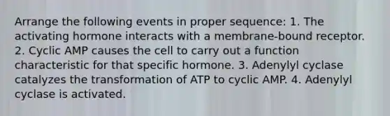 Arrange the following events in proper sequence: 1. The activating hormone interacts with a membrane-bound receptor. 2. Cyclic AMP causes the cell to carry out a function characteristic for that specific hormone. 3. Adenylyl cyclase catalyzes the transformation of ATP to cyclic AMP. 4. Adenylyl cyclase is activated.