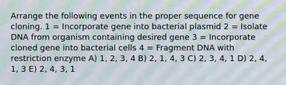 Arrange the following events in the proper sequence for gene cloning. 1 = Incorporate gene into bacterial plasmid 2 = Isolate DNA from organism containing desired gene 3 = Incorporate cloned gene into bacterial cells 4 = Fragment DNA with restriction enzyme A) 1, 2, 3, 4 B) 2, 1, 4, 3 C) 2, 3, 4, 1 D) 2, 4, 1, 3 E) 2, 4, 3, 1