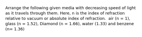 Arrange the following given media with decreasing speed of light as it travels through them. Here, n is the index of refraction relative to vacuum or absolute index of refraction. ​ air (n = 1), glass (n = 1.52), Diamond (n = 1.66), water (1.33) and benzene (n= 1.36)