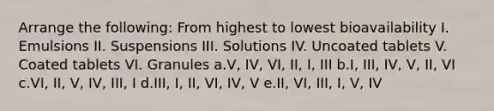 Arrange the following: From highest to lowest bioavailability I. Emulsions II. Suspensions III. Solutions IV. Uncoated tablets V. Coated tablets VI. Granules a.V, IV, VI, II, I, III b.I, III, IV, V, II, VI c.VI, II, V, IV, III, I d.III, I, II, VI, IV, V e.II, VI, III, I, V, IV