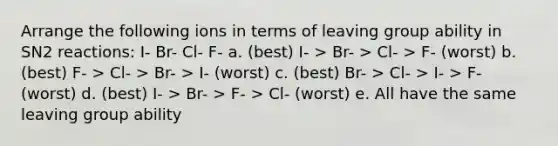 Arrange the following ions in terms of leaving group ability in SN2 reactions: I- Br- Cl- F- a. (best) I- > Br- > Cl- > F- (worst) b. (best) F- > Cl- > Br- > I- (worst) c. (best) Br- > Cl- > I- > F- (worst) d. (best) I- > Br- > F- > Cl- (worst) e. All have the same leaving group ability