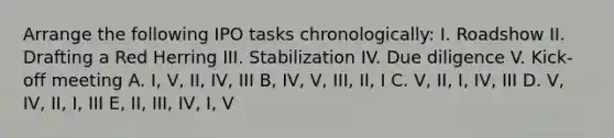 Arrange the following IPO tasks chronologically: I. Roadshow II. Drafting a Red Herring III. Stabilization IV. Due diligence V. Kick-off meeting A. I, V, II, IV, III B, IV, V, III, II, I C. V, II, I, IV, III D. V, IV, II, I, III E, II, III, IV, I, V