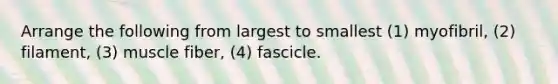 Arrange the following from largest to smallest (1) myofibril, (2) filament, (3) muscle fiber, (4) fascicle.