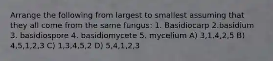 Arrange the following from largest to smallest assuming that they all come from the same fungus: 1. Basidiocarp 2.basidium 3. basidiospore 4. basidiomycete 5. mycelium A) 3,1,4,2,5 B) 4,5,1,2,3 C) 1,3,4,5,2 D) 5,4,1,2,3