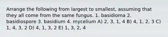 Arrange the following from largest to smallest, assuming that they all come from the same fungus. 1. basidioma 2. basidiospore 3. basidium 4. mycelium A) 2, 3, 1, 4 B) 4, 1, 2, 3 C) 1, 4, 3, 2 D) 4, 1, 3, 2 E) 1, 3, 2, 4