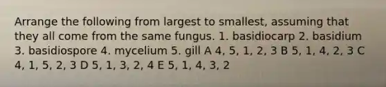 Arrange the following from largest to smallest, assuming that they all come from the same fungus. 1. basidiocarp 2. basidium 3. basidiospore 4. mycelium 5. gill A 4, 5, 1, 2, 3 B 5, 1, 4, 2, 3 C 4, 1, 5, 2, 3 D 5, 1, 3, 2, 4 E 5, 1, 4, 3, 2