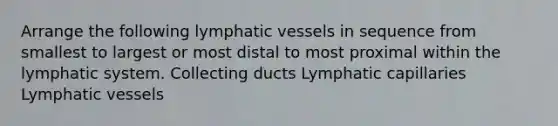 Arrange the following lymphatic vessels in sequence from smallest to largest or most distal to most proximal within the lymphatic system. Collecting ducts Lymphatic capillaries Lymphatic vessels