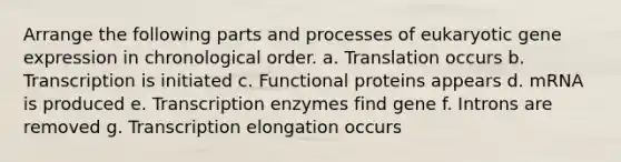 Arrange the following parts and processes of eukaryotic <a href='https://www.questionai.com/knowledge/kFtiqWOIJT-gene-expression' class='anchor-knowledge'>gene expression</a> in chronological order. a. Translation occurs b. Transcription is initiated c. Functional proteins appears d. mRNA is produced e. Transcription enzymes find gene f. Introns are removed g. Transcription elongation occurs