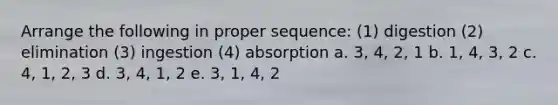 Arrange the following in proper sequence: (1) digestion (2) elimination (3) ingestion (4) absorption a. 3, 4, 2, 1 b. 1, 4, 3, 2 c. 4, 1, 2, 3 d. 3, 4, 1, 2 e. 3, 1, 4, 2