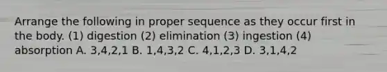 Arrange the following in proper sequence as they occur first in the body. (1) digestion (2) elimination (3) ingestion (4) absorption A. 3,4,2,1 B. 1,4,3,2 C. 4,1,2,3 D. 3,1,4,2