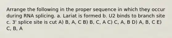 Arrange the following in the proper sequence in which they occur during RNA splicing. a. Lariat is formed b. U2 binds to branch site c. 3' splice site is cut A) B, A, C B) B, C, A C) C, A, B D) A, B, C E) C, B, A