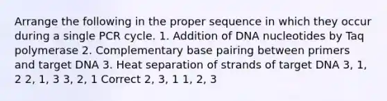 Arrange the following in the proper sequence in which they occur during a single PCR cycle. 1. Addition of DNA nucleotides by Taq polymerase 2. Complementary base pairing between primers and target DNA 3. Heat separation of strands of target DNA 3, 1, 2 2, 1, 3 3, 2, 1 Correct 2, 3, 1 1, 2, 3