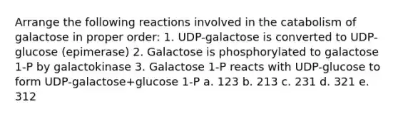 Arrange the following reactions involved in the catabolism of galactose in proper order: 1. UDP-galactose is converted to UDP-glucose (epimerase) 2. Galactose is phosphorylated to galactose 1-P by galactokinase 3. Galactose 1-P reacts with UDP-glucose to form UDP-galactose+glucose 1-P a. 123 b. 213 c. 231 d. 321 е. 312