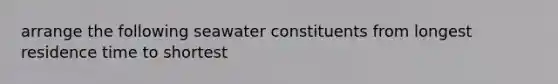 arrange the following seawater constituents from longest residence time to shortest