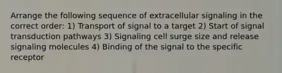 Arrange the following sequence of extracellular signaling in the correct order: 1) Transport of signal to a target 2) Start of signal transduction pathways 3) Signaling cell surge size and release signaling molecules 4) Binding of the signal to the specific receptor