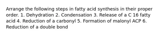 Arrange the following steps in fatty acid synthesis in their proper order. 1. Dehydration 2. Condensation 3. Release of a C 16 fatty acid 4. Reduction of a carbonyl 5. Formation of malonyl ACP 6. Reduction of a double bond