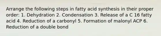 Arrange the following steps in fatty acid synthesis in their proper order: 1. Dehydration 2. Condensation 3. Release of a C 16 fatty acid 4. Reduction of a carbonyl 5. Formation of malonyl ACP 6. Reduction of a double bond