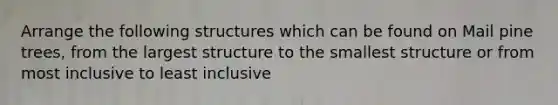 Arrange the following structures which can be found on Mail pine trees, from the largest structure to the smallest structure or from most inclusive to least inclusive