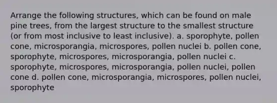 Arrange the following structures, which can be found on male pine trees, from the largest structure to the smallest structure (or from most inclusive to least inclusive). a. sporophyte, pollen cone, microsporangia, microspores, pollen nuclei b. pollen cone, sporophyte, microspores, microsporangia, pollen nuclei c. sporophyte, microspores, microsporangia, pollen nuclei, pollen cone d. pollen cone, microsporangia, microspores, pollen nuclei, sporophyte