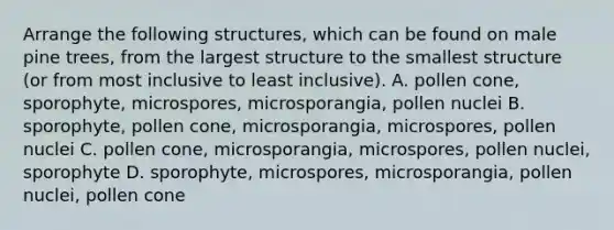 Arrange the following structures, which can be found on male pine trees, from the largest structure to the smallest structure (or from most inclusive to least inclusive). A. pollen cone, sporophyte, microspores, microsporangia, pollen nuclei B. sporophyte, pollen cone, microsporangia, microspores, pollen nuclei C. pollen cone, microsporangia, microspores, pollen nuclei, sporophyte D. sporophyte, microspores, microsporangia, pollen nuclei, pollen cone