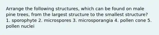 Arrange the following structures, which can be found on male pine trees, from the largest structure to the smallest structure? 1. sporophyte 2. microspores 3. microsporangia 4. pollen cone 5. pollen nuclei