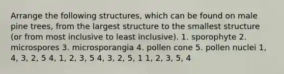 Arrange the following structures, which can be found on male pine trees, from the largest structure to the smallest structure (or from most inclusive to least inclusive). 1. sporophyte 2. microspores 3. microsporangia 4. pollen cone 5. pollen nuclei 1, 4, 3, 2, 5 4, 1, 2, 3, 5 4, 3, 2, 5, 1 1, 2, 3, 5, 4