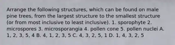 Arrange the following structures, which can be found on male pine trees, from the largest structure to the smallest structure (or from most inclusive to least inclusive). 1. sporophyte 2. microspores 3. microsporangia 4. pollen cone 5. pollen nuclei A. 1, 2, 3, 5, 4 B. 4, 1, 2, 3, 5 C. 4, 3, 2, 5, 1 D. 1, 4, 3, 2, 5