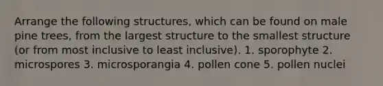 Arrange the following structures, which can be found on male pine trees, from the largest structure to the smallest structure (or from most inclusive to least inclusive). 1. sporophyte 2. microspores 3. microsporangia 4. pollen cone 5. pollen nuclei