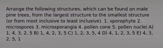 Arrange the following structures, which can be found on male pine trees, from the largest structure to the smallest structure (or from most inclusive to least inclusive). 1. sporophyte 2. microspores 3. microsporangia 4. pollen cone 5. pollen nuclei A) 1, 4, 3, 2, 5 B) 1, 4, 2, 3, 5 C) 1, 2, 3, 5, 4 D) 4, 1, 2, 3, 5 E) 4, 3, 2, 5, 1