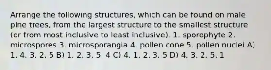 Arrange the following structures, which can be found on male pine trees, from the largest structure to the smallest structure (or from most inclusive to least inclusive). 1. sporophyte 2. microspores 3. microsporangia 4. pollen cone 5. pollen nuclei A) 1, 4, 3, 2, 5 B) 1, 2, 3, 5, 4 C) 4, 1, 2, 3, 5 D) 4, 3, 2, 5, 1