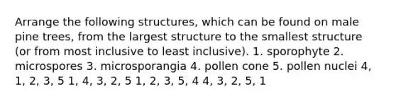 Arrange the following structures, which can be found on male pine trees, from the largest structure to the smallest structure (or from most inclusive to least inclusive). 1. sporophyte 2. microspores 3. microsporangia 4. pollen cone 5. pollen nuclei 4, 1, 2, 3, 5 1, 4, 3, 2, 5 1, 2, 3, 5, 4 4, 3, 2, 5, 1