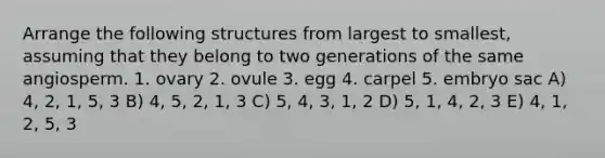 Arrange the following structures from largest to smallest, assuming that they belong to two generations of the same angiosperm. 1. ovary 2. ovule 3. egg 4. carpel 5. embryo sac A) 4, 2, 1, 5, 3 B) 4, 5, 2, 1, 3 C) 5, 4, 3, 1, 2 D) 5, 1, 4, 2, 3 E) 4, 1, 2, 5, 3