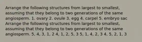 Arrange the following structures from largest to smallest, assuming that they belong to two generations of the same angiosperm. 1. ovary 2. ovule 3. egg 4. carpel 5. embryo sac Arrange the following structures from largest to smallest, assuming that they belong to two generations of the same angiosperm. 5, 4, 3, 1, 2 4, 1, 2, 5, 3 5, 1, 4, 2, 3 4, 5, 2, 1, 3