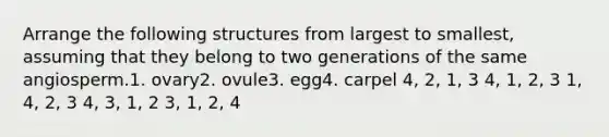 Arrange the following structures from largest to smallest, assuming that they belong to two generations of the same angiosperm.1. ovary2. ovule3. egg4. carpel 4, 2, 1, 3 4, 1, 2, 3 1, 4, 2, 3 4, 3, 1, 2 3, 1, 2, 4