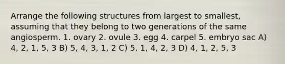 Arrange the following structures from largest to smallest, assuming that they belong to two generations of the same angiosperm. 1. ovary 2. ovule 3. egg 4. carpel 5. embryo sac A) 4, 2, 1, 5, 3 B) 5, 4, 3, 1, 2 C) 5, 1, 4, 2, 3 D) 4, 1, 2, 5, 3