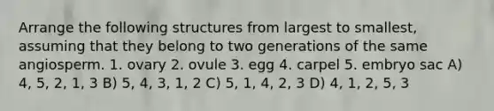 Arrange the following structures from largest to smallest, assuming that they belong to two generations of the same angiosperm. 1. ovary 2. ovule 3. egg 4. carpel 5. embryo sac A) 4, 5, 2, 1, 3 B) 5, 4, 3, 1, 2 C) 5, 1, 4, 2, 3 D) 4, 1, 2, 5, 3