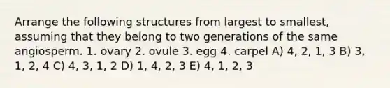 Arrange the following structures from largest to smallest, assuming that they belong to two generations of the same angiosperm. 1. ovary 2. ovule 3. egg 4. carpel A) 4, 2, 1, 3 B) 3, 1, 2, 4 C) 4, 3, 1, 2 D) 1, 4, 2, 3 E) 4, 1, 2, 3