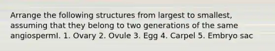 Arrange the following structures from largest to smallest, assuming that they belong to two generations of the same angiospermI. 1. Ovary 2. Ovule 3. Egg 4. Carpel 5. Embryo sac