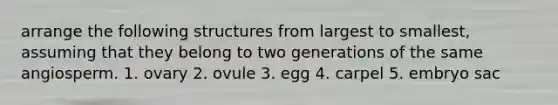 arrange the following structures from largest to smallest, assuming that they belong to two generations of the same angiosperm. 1. ovary 2. ovule 3. egg 4. carpel 5. embryo sac