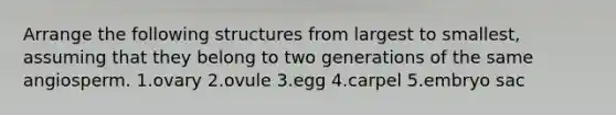 Arrange the following structures from largest to smallest, assuming that they belong to two generations of the same angiosperm. 1.ovary 2.ovule 3.egg 4.carpel 5.embryo sac