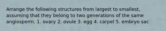 Arrange the following structures from largest to smallest, assuming that they belong to two generations of the same angiosperm. 1. ovary 2. ovule 3. egg 4. carpel 5. embryo sac