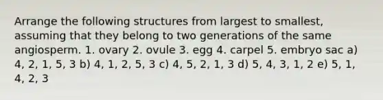 Arrange the following structures from largest to smallest, assuming that they belong to two generations of the same angiosperm. 1. ovary 2. ovule 3. egg 4. carpel 5. embryo sac a) 4, 2, 1, 5, 3 b) 4, 1, 2, 5, 3 c) 4, 5, 2, 1, 3 d) 5, 4, 3, 1, 2 e) 5, 1, 4, 2, 3