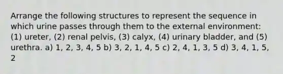 Arrange the following structures to represent the sequence in which urine passes through them to the external environment: (1) ureter, (2) renal pelvis, (3) calyx, (4) urinary bladder, and (5) urethra. a) 1, 2, 3, 4, 5 b) 3, 2, 1, 4, 5 c) 2, 4, 1, 3, 5 d) 3, 4, 1, 5, 2