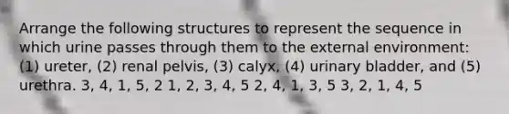 Arrange the following structures to represent the sequence in which urine passes through them to <a href='https://www.questionai.com/knowledge/kpkoUX83Zl-the-external-environment' class='anchor-knowledge'>the external environment</a>: (1) ureter, (2) renal pelvis, (3) calyx, (4) <a href='https://www.questionai.com/knowledge/kb9SdfFdD9-urinary-bladder' class='anchor-knowledge'>urinary bladder</a>, and (5) urethra. 3, 4, 1, 5, 2 1, 2, 3, 4, 5 2, 4, 1, 3, 5 3, 2, 1, 4, 5