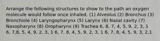 Arrange the following structures to show to the path an oxygen molecule would follow once inhaled. (1) Alveolus (2) Bronchus (3) Bronchiole (4) Laryngopharynx (5) Larynx (6) Nasal cavity (7) Nasopharynx (8) Oropharynx (9) Trachea 6, 8, 7, 4, 5, 9, 2, 3, 1 6, 7,8, 5, 4, 9, 2, 3, 1 6, 7, 8, 4, 5, 9, 2, 3, 1 6, 7, 8, 4, 5, 9, 3, 2,1